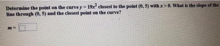 Determine the point on the curve y = 19x² closest to the point (0, 5) with x>0. What is the slope of the
line through (0, 5) and the closest point on the curve?
m=