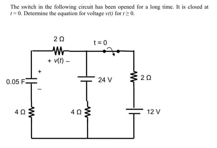 The switch in the following circuit has been opened for a long time. It is closed at
t = 0. Determine the equation for voltage v(t) for t≥ 0.
202
t = 0
2 Ω
0.05 F
4 Ω
M
+
W
+v(t)-
4 Ω
ww
24 V
12 V