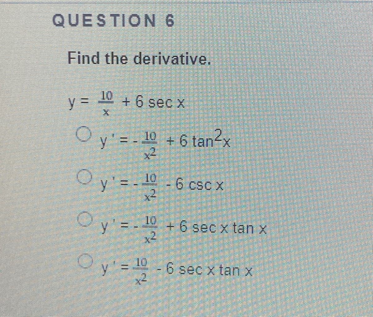 QUESTION 6
Find the derivative,
10
+6 sec x
Oy = - 10 +6 tan2x
tan²x
O y'=- 6 cscx
10
6 cso
Oy =- 10
+6 sec x tan x
y' = D
6 sec x tanx
