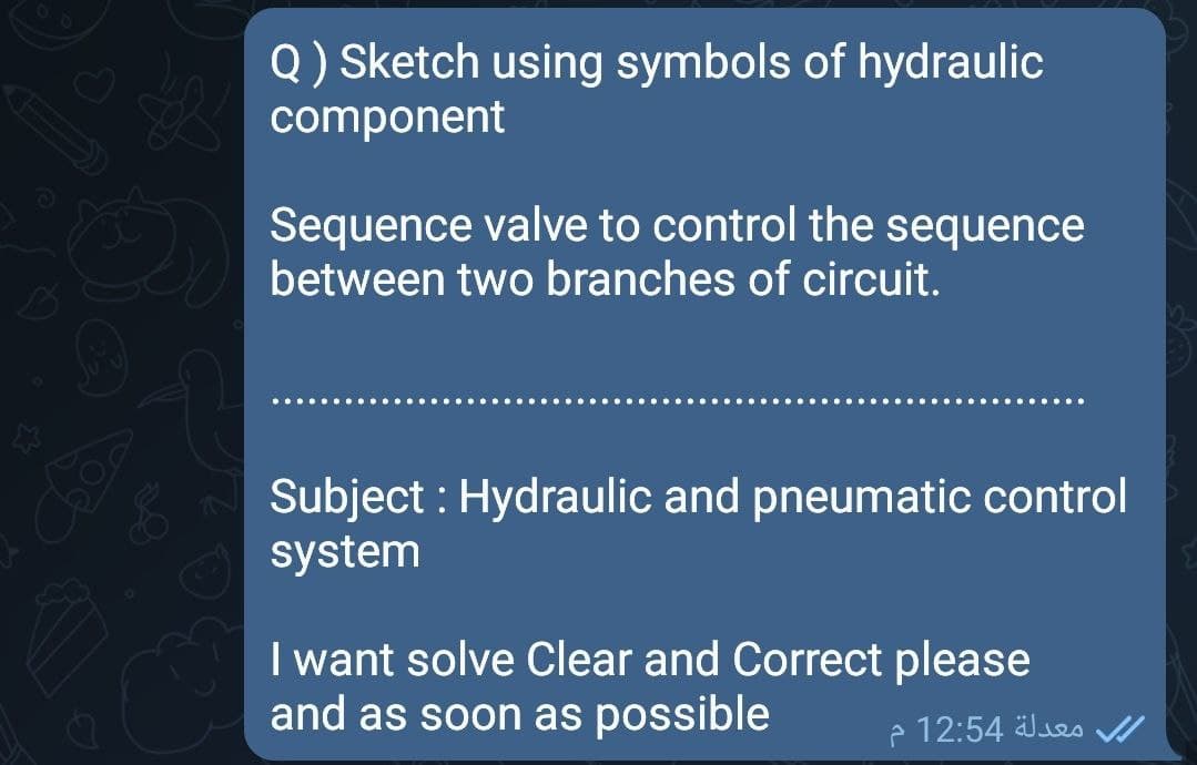 Q) Sketch using symbols of hydraulic
component
Sequence valve to control the sequence
between two branches of circuit.
Subject : Hydraulic and pneumatic control
system
I want solve Clear and Correct please
and as soon as possible
e 12:54 Jes
