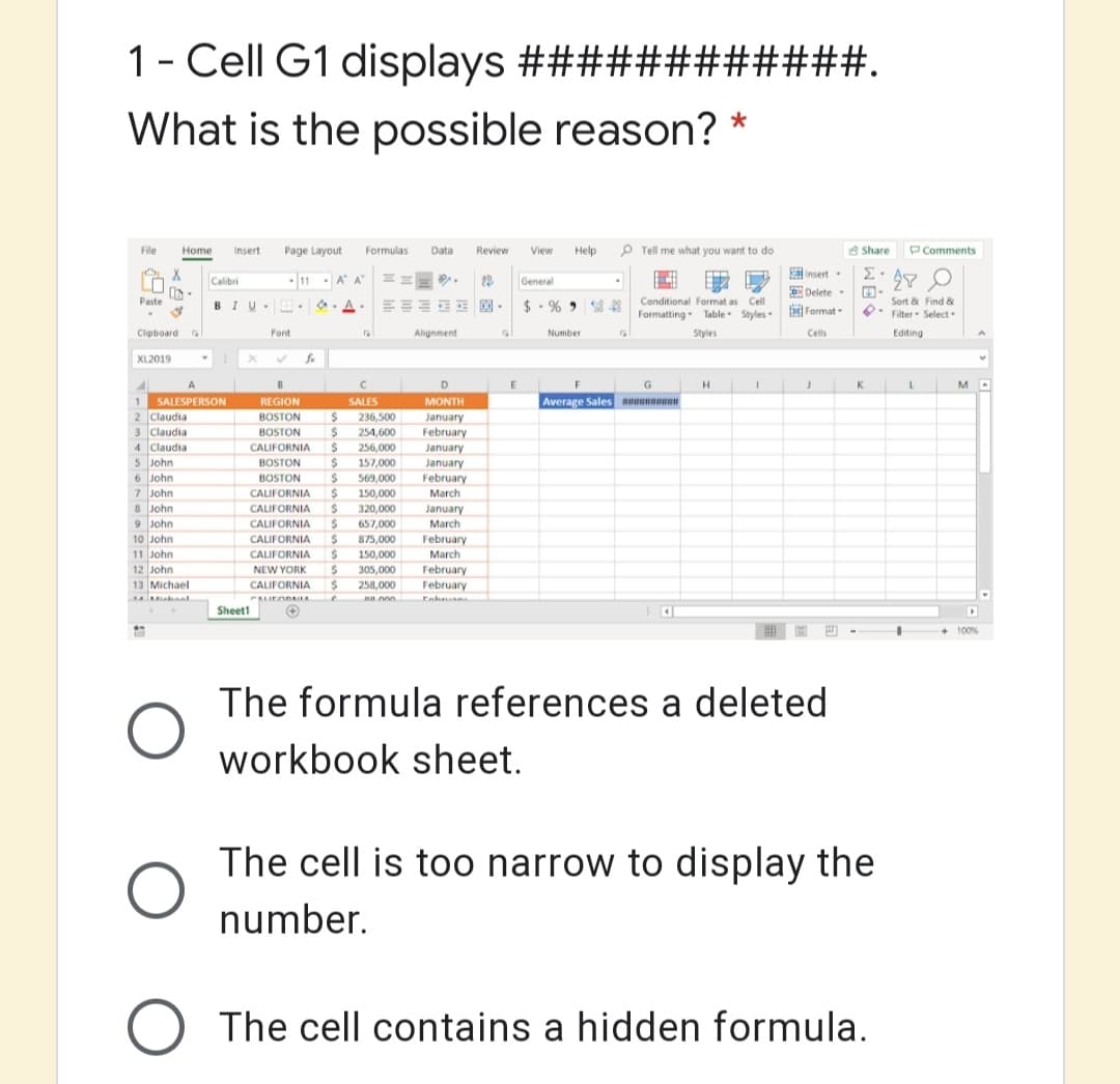 1- Cell G1 displays #############.
What is the possible reason? *
File
Home
Insert
Page Layout Formulas
Data
Review
View Help p Tell me what you want to do
A Share
PComments
R insert
Calibri
11 A A
General
*A. EEE E $ - % 43
EDelete
fFormat
Sort & Find &
Filter Select
Paste
BIU
Conditional Format as Cell
Formatting Table Styles
Clipboard
Font
Alignment
Number
Styles
Cells
Edting
XL2019
D
K.
1.
2 Claudia
3 Claudia
4 Claudia
5 John
SALESPERSON
REGION
SALES
MONTH
Average Sales
236,500
%24
January
February
January
BOSTON
BOSTON
254,600
256,000
157,000
569,000
CALIFORNIA
BOSTON
BOSTON
January
February
6 John
7 John
8 John
9 John
CALIFORNIA
150,000
March
CALIFORNIA
320,000
January
657,000
875,000
%24
305,000
258,000
na nn
CALIFORNIA
March
10 John
CALIFORNIA
February
11 John
12 John
13 Michael
CALIFORNIA
150,000
March
NEW YORK
February
February
Eahan
CALIFORNIA
PAIFODAELA
Sheett
100%
The formula references a deleted
workbook sheet.
The cell is too narrow to display the
number.
The cell contains a hidden formula.
