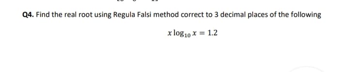 Q4. Find the real root using Regula Falsi method correct to 3 decimal places of the following
x log10 x = 1.2
