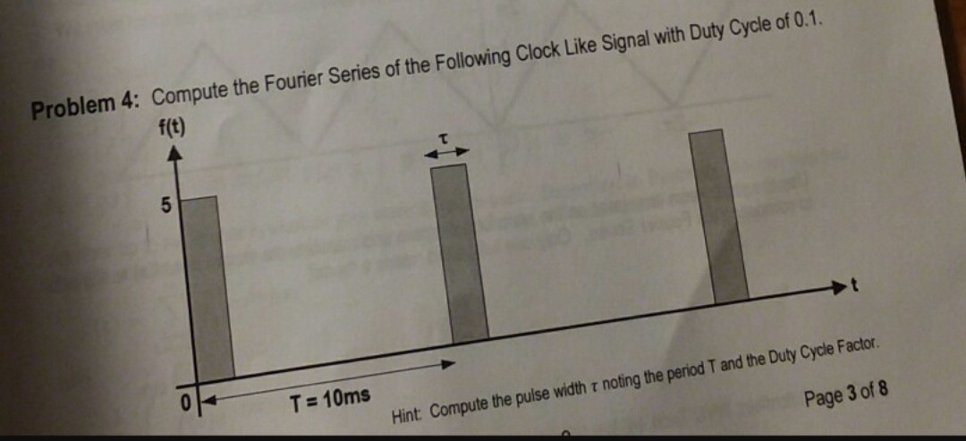 Problem 4: Compute the Fourier Series of the Following Clock Like Signal with Duty Cycle of 0.1.
f(t)
T= 10ms
Hint Compute the pulse width r noting the period T and the Duty Cycle Factor.
Page 3 of 8
