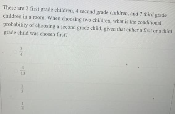 There are 2 first grade children, 4 second grade children, and 7 third grade
children in a room. When choosing two children, what is the conditional
probability of choosing a second grade child, given that either a first or a third
grade child was chosen first?
3
4
13
1/3
114
