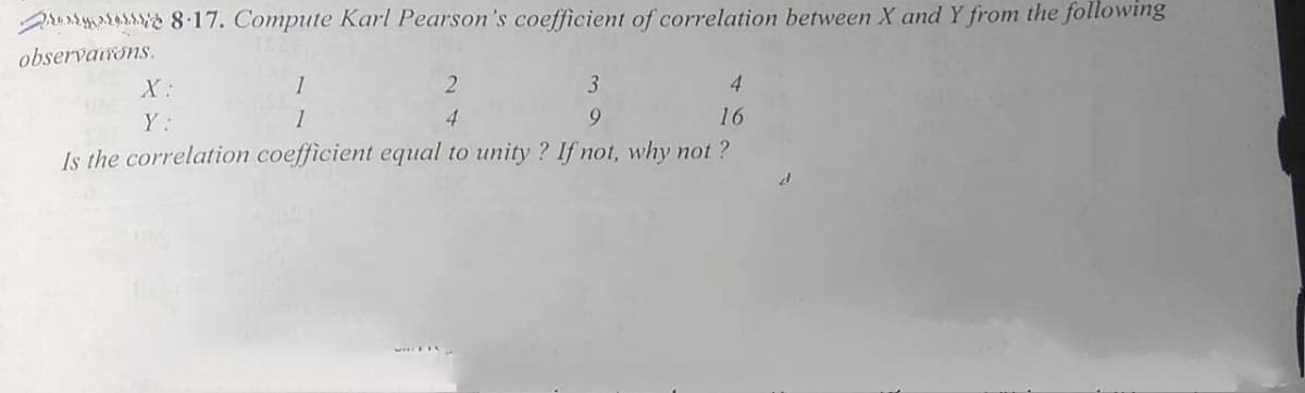 rur 8.17. Compute Karl Pearson's coefficient of correlation between X and Y from the following
observairons.
X:
1
3
4.
Y:
1
4
9.
16
Is the correlation coefficient equal to unity ? If not, why not ?
