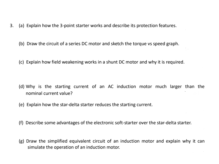 3. (a) Explain how the 3-point starter works and describe its protection features.
(b) Draw the circuit of a series DC motor and sketch the torque vs speed graph.
(c) Explain how field weakening works in a shunt DC motor and why it is required.
(d) Why is the starting current of an AC induction motor much larger than the
nominal current value?
(e) Explain how the star-delta starter reduces the starting current.
(f) Describe some advantages of the electronic soft-starter over the star-delta starter.
(g) Draw the simplified equivalent circuit of an induction motor and explain why it can
simulate the operation of an induction motor.
