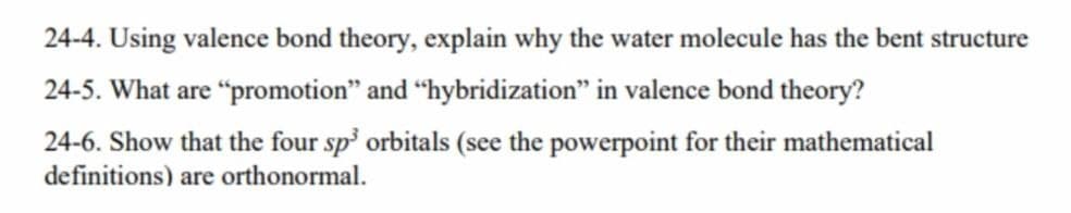 24-4. Using valence bond theory, explain why the water molecule has the bent structure
24-5. What are "promotion" and "hybridization" in valence bond theory?
24-6. Show that the four sp' orbitals (see the powerpoint for their mathematical
definitions) are orthonormal.
