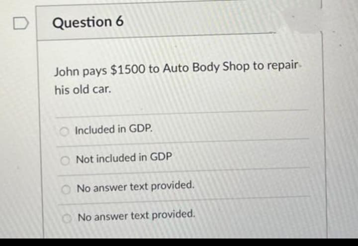 D
Question 6
John pays $1500 to Auto Body Shop to repair.
his old car.
O Included in GDP.
Not included in GDP
O No answer text provided.
O No answer text provided.
