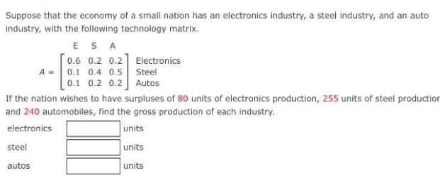 Suppose that the economy of a small nation has an electronics industry, a steel industry, and an auto
industry, with the following technology matrix.
ES A
0.6 0.2 0.2] Electronics
A - 0.1 0.4 0.5 Steel
0.1 0.2 0.2] Autos
If the nation wishes to have surpluses of 80 units of electronics production, 255 units of steel production
and 240 automobiles, find the gross production of each industry.
electronics
units
steel
units
autos
units
