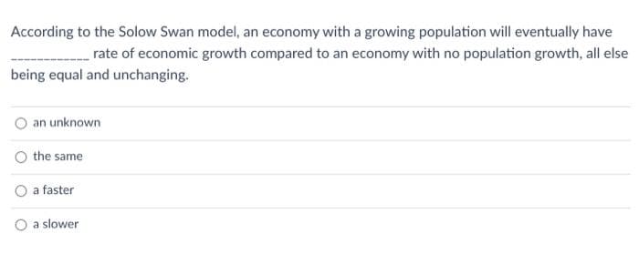 According to the Solow Swan model, an economy with a growing population will eventually have
rate of economic growth compared to an economy with no population growth, all else
being equal and unchanging.
an unknown
the same
a faster
O a slower
