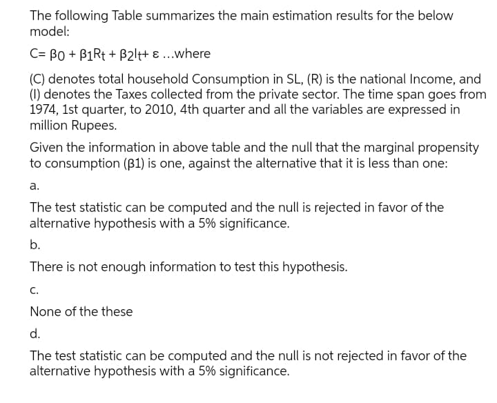 The following Table summarizes the main estimation results for the below
model:
C= B0 + B1RT + B2ltt ɛ ...where
(C) denotes total household Consumption in SL, (R) is the national Income, and
(1) denotes the Taxes collected from the private sector. The time span goes from
1974, 1st quarter, to 2010, 4th quarter and all the variables are expressed in
million Rupees.
Given the information in above table and the null that the marginal propensity
to consumption (ß1) is one, against the alternative that it is less than one:
а.
The test statistic can be computed and the null is rejected in favor of the
alternative hypothesis with a 5% significance.
b.
There is not enough information to test this hypothesis.
C.
None of the these
d.
The test statistic can be computed and the null is not rejected in favor of the
alternative hypothesis with a 5% significance.
