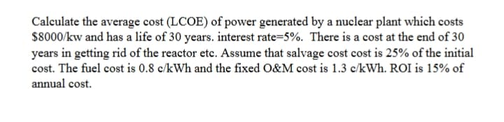 Calculate the average cost (LCOE) of power generated by a nuclear plant which costs
$8000/kw and has a life of 30 years. interest rate=5%. There is a cost at the end of 30
years in getting rid of the reactor etc. Assume that salvage cost cost is 25% of the initial
cost. The fuel cost is 0.8 c/kWh and the fixed O&M cost is 1.3 c/kWh. ROI is 15% of
annual cost.
