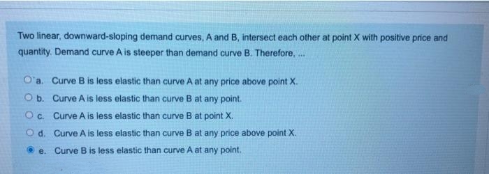 Two linear, downward-sloping demand curves, A and B, intersect each other at point X with positive price and
quantity. Demand curve A is steeper than demand curve B. Therefore, ..
O'a. Curve B is less elastic than curve A at any price above point X.
O b. Curve A is less elastic than curve B at any point.
Oc. Curve A is less elastic than curve B at point X.
O d. Curve A is less elastic than curve B at any price above point X.
O e. Curve B is less elastic than curve A at any point.
