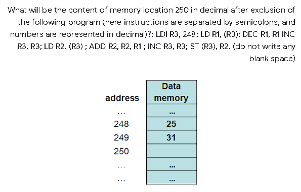 What will be the content of memory location 250 in decimal after exclusion of
the following program (here instructions are separated by semicolons, and
numbers are represented in decimal)?: LDI R3, 248; LD R1, (R3); DEC R1, R1 INC
R3, R3; LD R2, (R3); ADD R2, R2, R1 ; INC R3, R3; ST (R3), R2. (do not write any
blank space)
Data
address
memory
...
248
25
249
31
250
...
...
