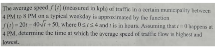 The average speed f(t) (measured in kph) of traffic in a certain municipality between
4 PM to 8 PM on a typical weekday is approximated by the function
f()= 20t-40VI
4 PM, determine the time at which the average speed of traffic flow is highest and
+ 50, where 0SIS4 and t is in hours. Assuming that t=0 happens at
%3D
%3D
lowest.
