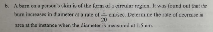 A burn on a person's skin is of the form of a circular region. It was found out that the
1
burn increases in diameter at a rate of cm/sec. Determine the rate of decrease in
20
b.
area at the instance when the diameter is measured at 1.5 cm.
