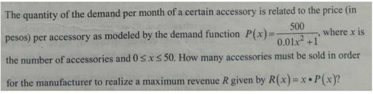 The quantity of the demand per month of a certain accessory is related to the price (in
500
pesos) per accessory as modeled by the demand function P(x) =
where x is
%3D
0.01x +1
the number of accessories and 0sx< 50. How many accessories must be sold in order
for the manufacturer to realize a maximum revenue R given by R(x)=x• P(x)?
