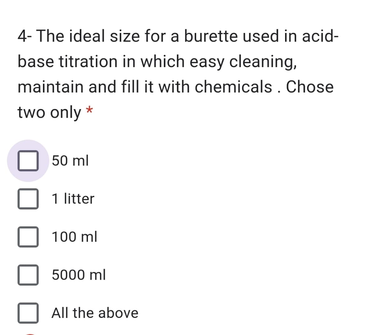 4- The ideal size for a burette used in acid-
base titration in which easy cleaning,
maintain and fill it with chemicals . Chose
two only *
50 ml
1 litter
100 ml
5000 ml
All the above
