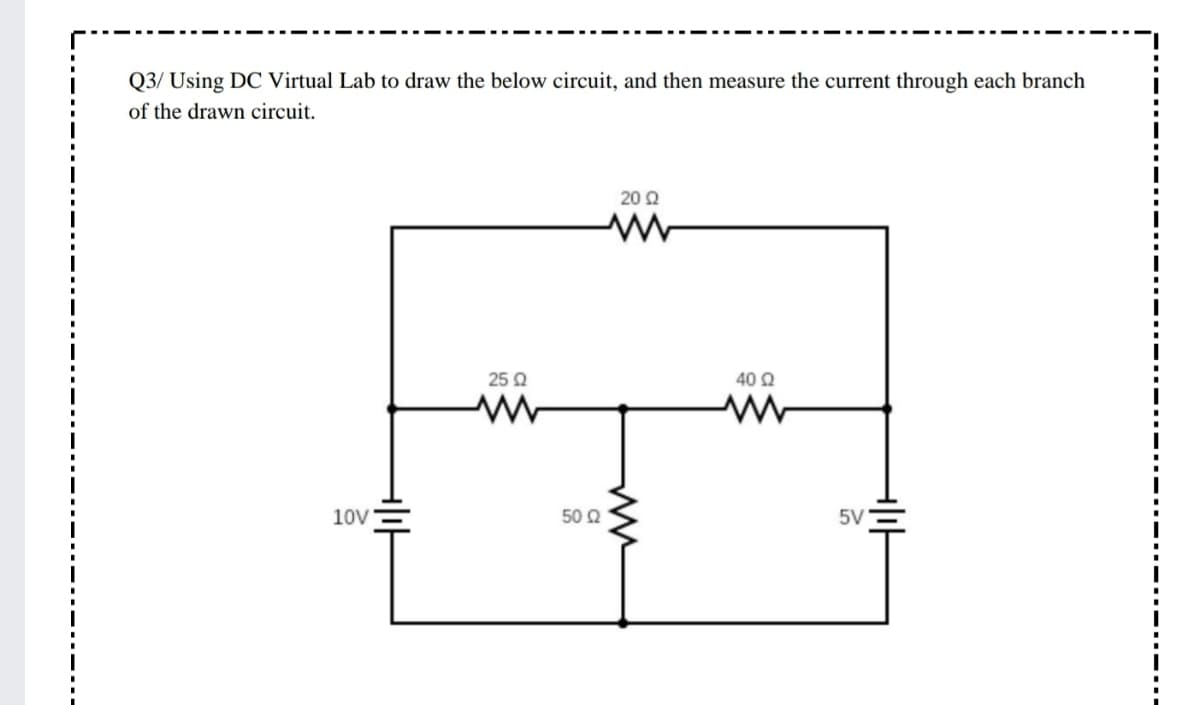 Q3/ Using DC Virtual Lab to draw the below circuit, and then measure the current through each branch
of the drawn circuit.
20 Q
25 Q
40 2
10V
50 Ω
5V
