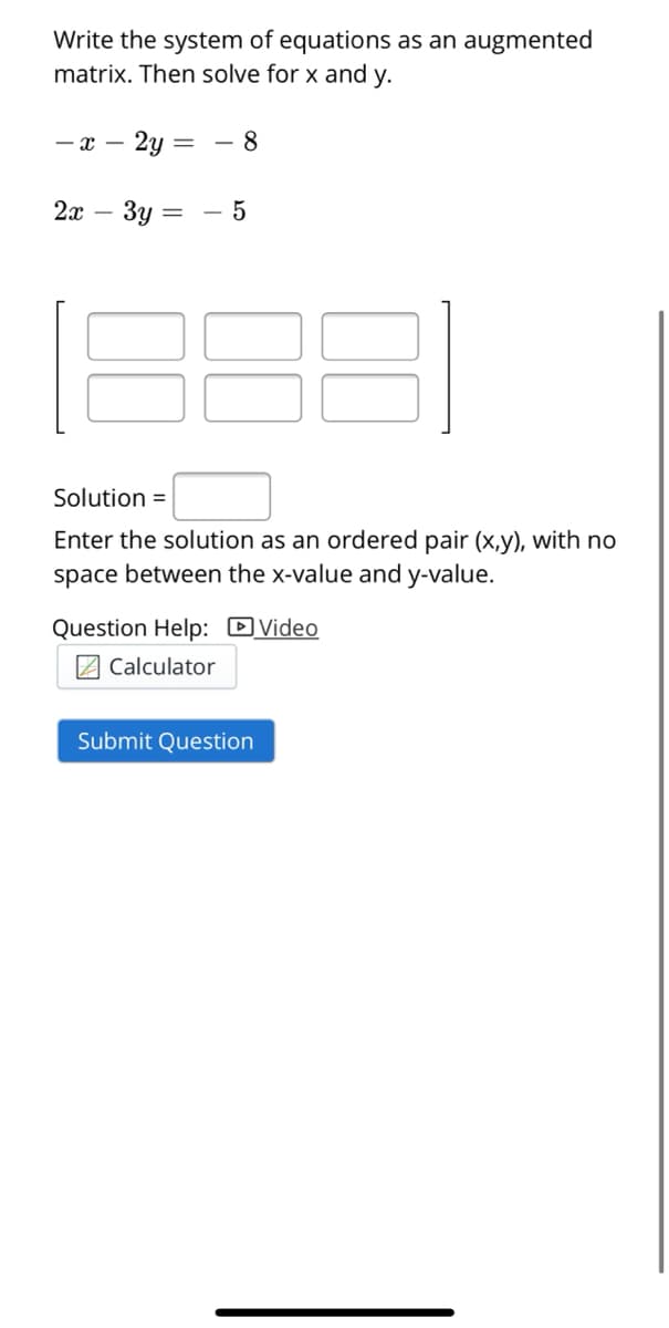Write the system of equations as an augmented
matrix. Then solve for x and y.
— х — 2у
8
2x
Зу
Solution =
Enter the solution as an ordered pair (x,y), with no
space between the x-value and y-value.
Question Help: DVideo
Z Calculator
Submit Question
