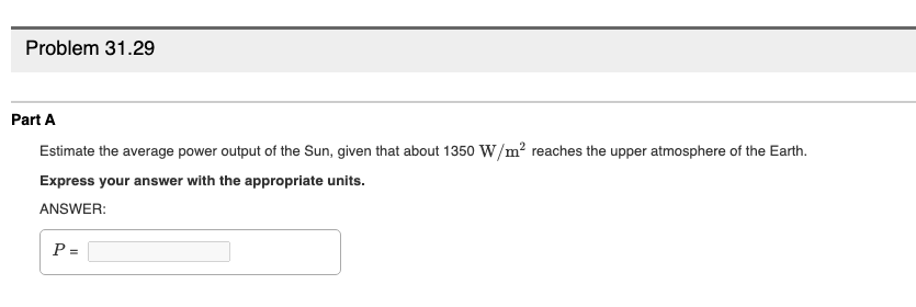 Problem 31.29
Part A
Estimate the average power output of the Sun, given that about 1350 W/m? reaches the upper atmosphere of the Earth.
Express your answer with the appropriate units.
ANSWER:
P =
