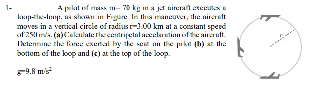 1-
A pilot of mass m= 70 kg in a jet aircraft executes a
loop-the-loop, as shown in Figure. In this maneuver, the aircraft
moves in a vertical circle of radius r=3.00 km at a constant speed
of 250 m/s. (a) Calculate the centripetal accelaration of the aircraft.
Determine the force exerted by the seat on the pilot (b) at the
bottom of the loop and (c) at the top of the loop.
g-9.8 m/s?
