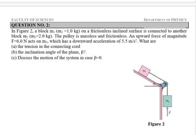 FACULTY OF SCIENCES
QUESTION NO. 2:
In Figure 2, a block m; (m; =1.0 kg) on a frictionless inclined surface is connected to another
block m; (m,-2.0 kg). The pulley is massless and frictionless. An upward force of magnitude
F=6.0 N acts on m;, which has a downward acceleration of 5.5 m/s. What are
(a) the tension in the connecting cord
(b) the inclination angle of the plane, B?
(c) Discuss the motion of the system in case B-0.
DEPARTMENT OF PHYSICS
Figure 2
