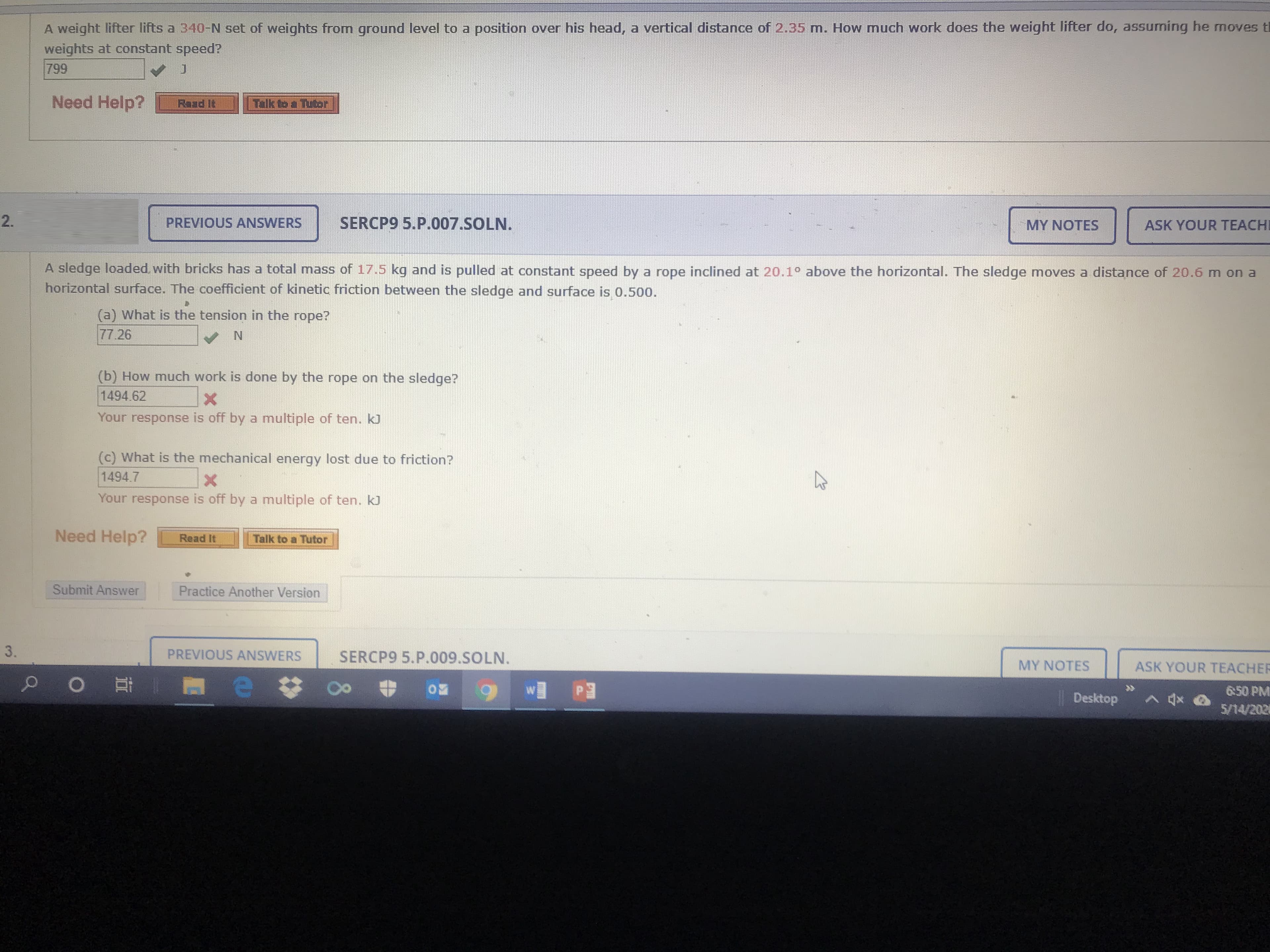 A weight lifter lifts a 340-N set of weights from ground level to a position over his head, a vertical distance of 2.35 m. How much work does the weight lifter do, assuming he moves tl
weights at constant speed?
799
Need Help?
Raad It
Talk to a Tutor
PREVIOUS ANSWERS
SERCP9 5.P.007.SOLN.
MY NOTES
ASK YOUR TEACH
A sledge loaded, with bricks has a total mass of 17.5 kg and is pulled at constant speed by a rope inclined at 20.1° above the horizontal. The sledge moves a distance of 20.6 m on a
horizontal surface. The coefficient of kinetic friction between the sledge and surface is 0.500.
(a) What is the tension in the rope?
77.26
(b) How much work is done by the rope on the sledge?
1494.62
Your response is off by a multiple of ten. kJ
(c) What is the mechanical energy lost due to friction?
1494.7
Your response is off by a multiple of ten. kJ
Need Help?
Read It
Talk to a Tutor
Submit Answer
Practice Another Version
3.
PREVIOUS ANSWERS
SERCP9 5.P.009.SOLN.
MY NOTES
ASK YOUR TEACHEF
W■Pョ
6:50 PM
Desktop
>会
5/14/202
2.
