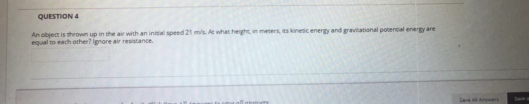 QUESTION 4
An object is thrown up in the air with an initial speed 21 m/s. At what height, in meters, its kinetic energy and gravitational potential energy are
equal to each other? Ignore air resistance.
Save All Answers
Save a
all ansuers
