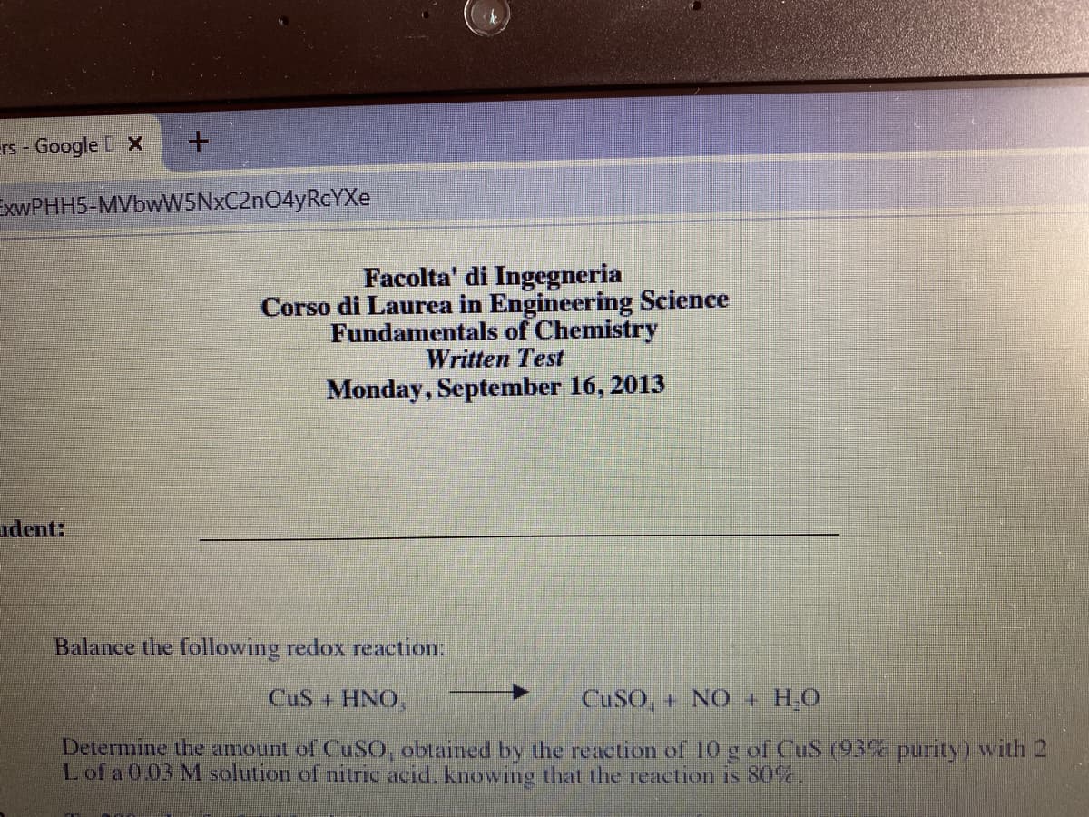 rs - Google X
EXWPHH5-MVbwW5NxC2nO4yRcYXe
Facolta' di Ingegneria
Corso di Laurea in Engineering Science
Fundamentals of Chemistry
Written Test
Monday, September 16, 2013
udent:
Balance the following redox reaction:
CuS + HNO,
CUSO, + NO + H,O
Determine the amount of CUSO, obtained by the reaction of 10 g of CuS (93% purity) with 2
Lof a 0.03 M solution of nitric acid, knowing that the reaction s 80%,
