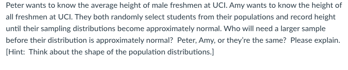 Peter wants to know the average height of male freshmen at UCI. Amy wants to know the height of
all freshmen at UCI. They both randomly select students from their populations and record height
until their sampling distributions become approximately normal. Who will need a larger sample
before their distribution is approximately normal? Peter, Amy, or they're the same? Please explain.
[Hint: Think about the shape of the population distributions.]
