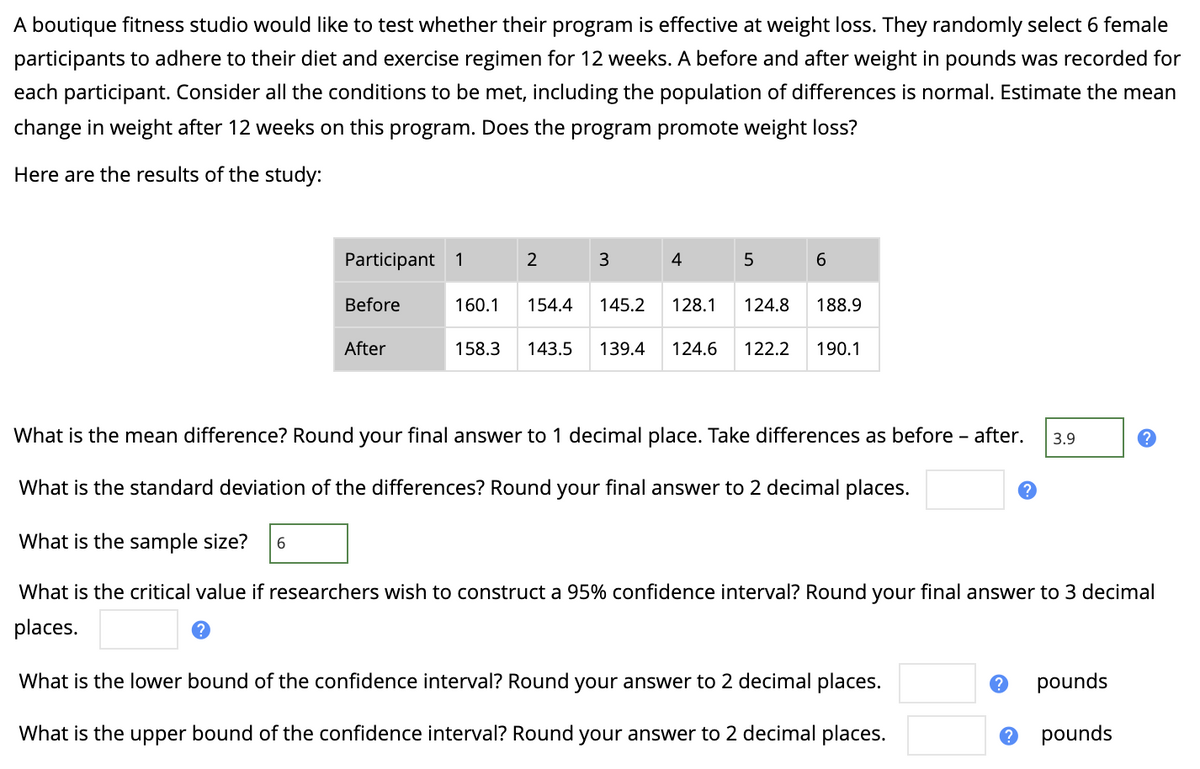 A boutique fitness studio would like to test whether their program is effective at weight loss. They randomly select 6 female
participants to adhere to their diet and exercise regimen for 12 weeks. A before and after weight in pounds was recorded for
each participant. Consider all the conditions to be met, including the population of differences is normal. Estimate the mean
change in weight after 12 weeks on this program. Does the program promote weight loss?
Here are the results of the study:
Participant 1
2
3
4
5
6.
Before
160.1
154.4
145.2
128.1
124.8
188.9
After
158.3
143.5
139.4
124.6
122.2
190.1
What is the mean difference? Round your final answer to 1 decimal place. Take differences as before - after.
3.9
What is the standard deviation of the differences? Round your final answer to 2 decimal places.
What is the sample size?
What is the critical value if researchers wish to construct a 95% confidence interval? Round your final answer to 3 decimal
places.
What is the lower bound of the confidence interval? Round your answer to 2 decimal places.
pounds
What is the upper bound of the confidence interval? Round your answer to 2 decimal places.
pounds
