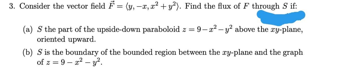 3. Consider the vector field F = (y, -x, x² + y²). Find the flux of F through S if:
(a) S the part of the upside-down paraboloid z = 9-x2 – y? above the xy-plane,
oriented upward.
(b) S is the boundary of the bounded region between the xy-plane and the graph
of z = 9 – x? – y².
