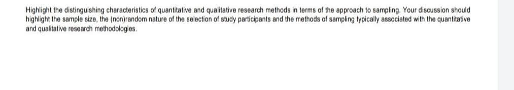 Highlight the distinguishing characteristics of quantitative and qualitative research methods in terms of the approach to sampling. Your discussion should
highlight the sample size, the (non)random nature of the selection of study participants and the methods of sampling typically associated with the quantitative
and qualitative research methodologies.
