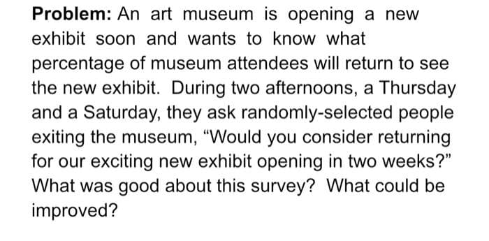 Problem: An art museum is opening a new
exhibit soon and wants to know what
percentage of museum attendees will return to see
the new exhibit. During two afternoons, a Thursday
and a Saturday, they ask randomly-selected people
exiting the museum, "Would you consider returning
for our exciting new exhibit opening in two weeks?"
What was good about this survey? What could be
improved?

