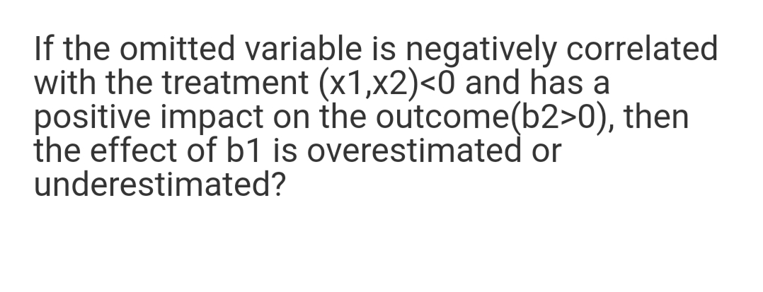 If the omitted variable is negatively correlated
with the treatment (x1,x2)<0 and has a
positive impact on the outcome(b2>0), then
the effect of b1 is overestimated or
underestimated?
