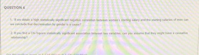 QUESTION 4
1. l we obtain a high statistically significant negative correlation between women's starting salary and the starting salaries of men can
we conclude that discrimination by gender is a cause?
2. If you find a Chi-Square statistically significant association between two variables, can you assume that they might have a causative
relationship?
Cor the tool
ALTID I0/D0 or At T
