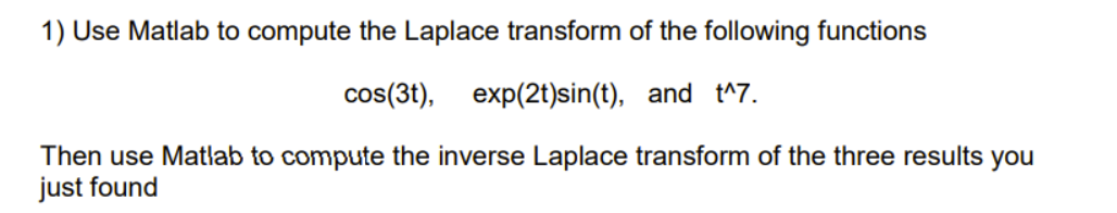 1) Use Matlab to compute the Laplace transform of the following functions
cos(3t), exp(2t)sin(t), and t^7.
Then use Matlab to compute the inverse Laplace transform of the three results you
just found
