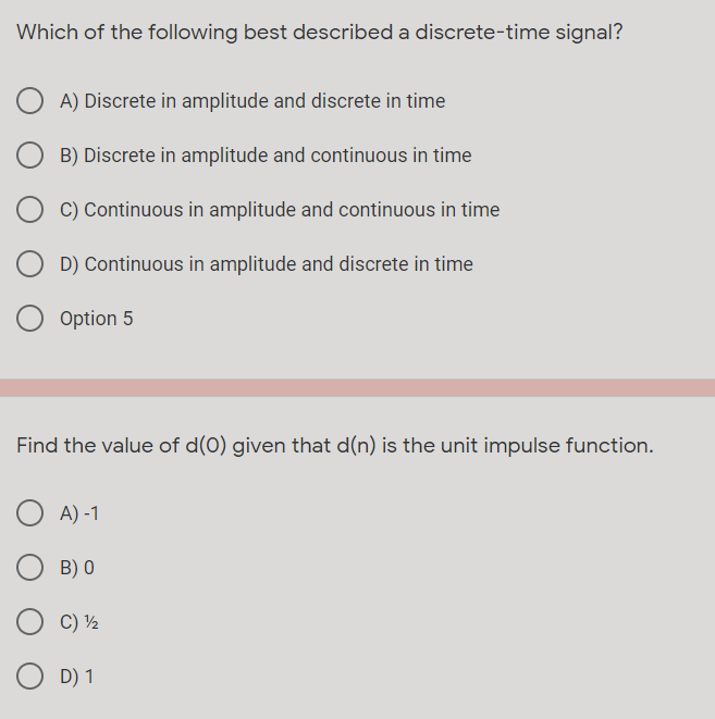 Which of the following best described a discrete-time signal?
A) Discrete in amplitude and discrete in time
B) Discrete in amplitude and continuous in time
C) Continuous in amplitude and continuous in time
D) Continuous in amplitude and discrete in time
Option 5
Find the value of d(0) given that d(n) is the unit impulse function.
A) -1
B) 0
C) ½
D) 1
