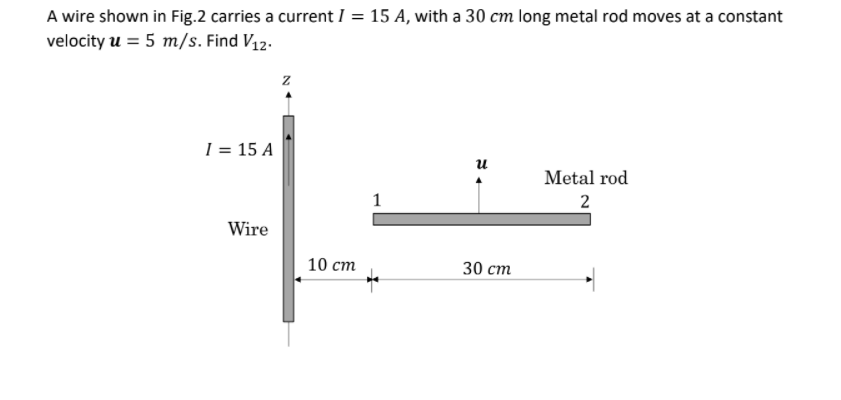 A wire shown in Fig.2 carries a current I = 15 A, with a 30 cm long metal rod moves at a constant
velocity u = 5 m/s. Find V12.
I = 15 A
и
Metal rod
1
2
Wire
10 ст
30 ст

