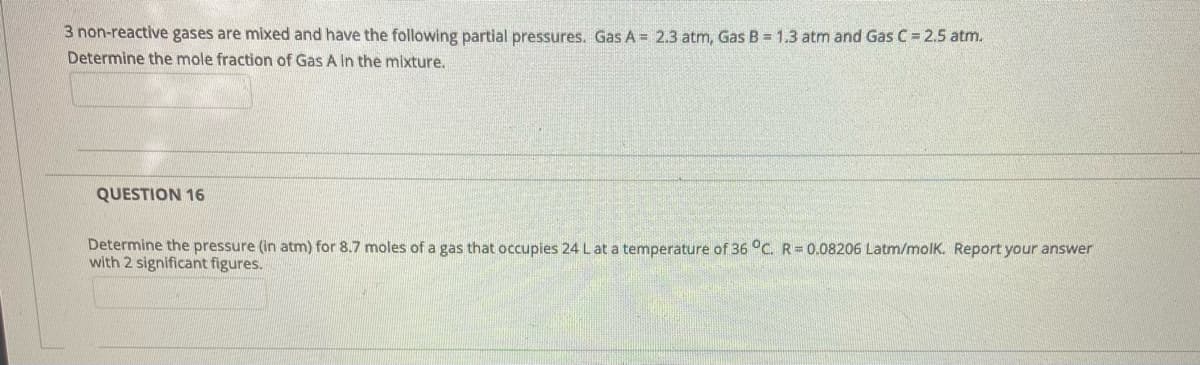 3 non-reactive gases are mixed and have the following partial pressures. Gas A = 2.3 atm, Gas B = 1.3 atm and Gas C = 2.5 atm.
Determine the mole fraction of Gas A In the mixture.
QUESTION 16
Determine the pressure (in atm) for 8.7 moles of a gas that occupies 24 L at a temperature of 36 °C. R=0.08206 Latm/molk. Report your answer
with 2 significant figures.
