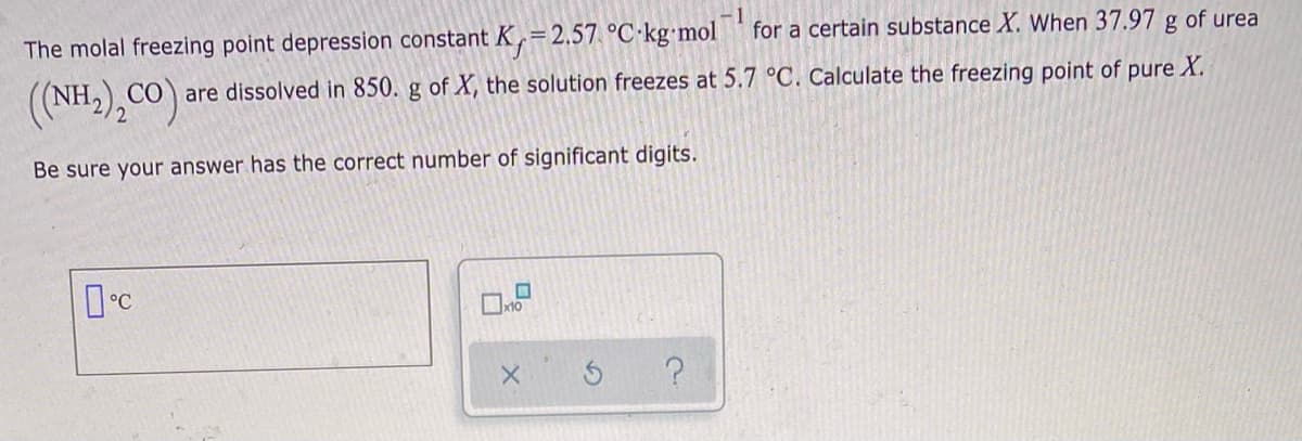 1
for a certain substance X. When 37.97
of urea
The molal freezing point depression constant K,=2.57 °C·kg•mol
(NH),CO)
CO are dissolved in 850. g of X, the solution freezes at 5.7 °C. Calculate the freezing point of pure X.
Be sure your answer has the correct number of significant digits.
