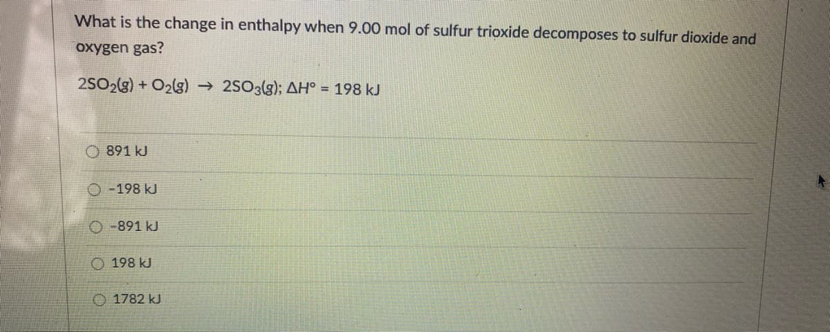 What is the change in enthalpy when 9.00 mol of sulfur trioxide decomposes to sulfur dioxide and
oxygen gas?
2SO2(g) + O2lg) → 2SO3(g); AH° = 198 kJ
O 891 kJ
-198 kJ
-891 kJ
O 198 kJ
O 1782 kJ
