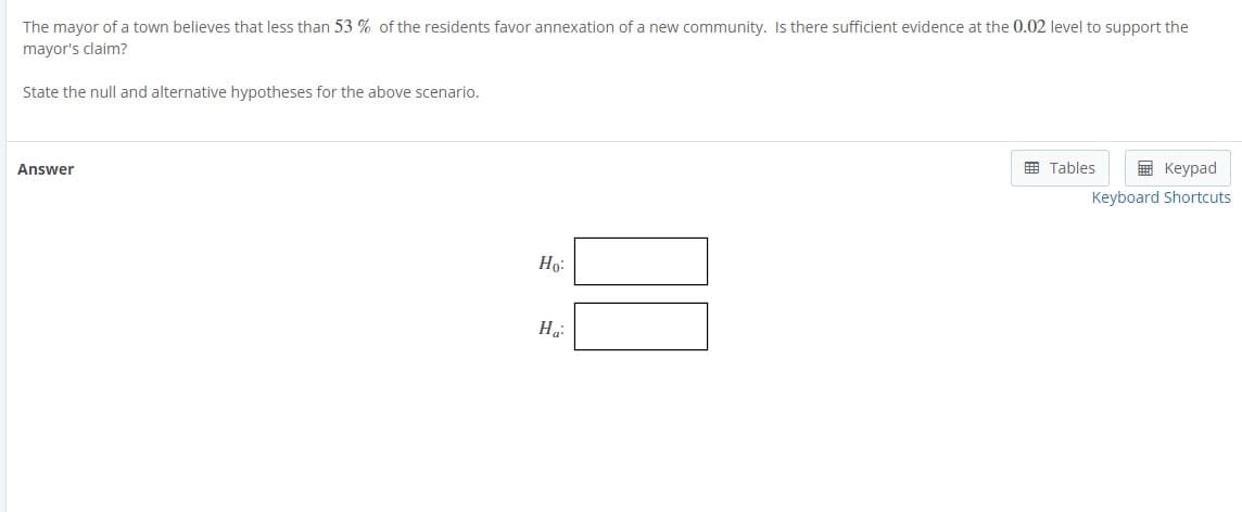 The mayor of a town believes that less than 53 % of the residents favor annexation of a new community. Is there sufficient evidence at the 0.02 level to support the
mayor's claim?
State the null and alternative hypotheses for the above scenario.
囲 Tables
E Keypad
Answer
Keyboard Shortcuts
Ho:
