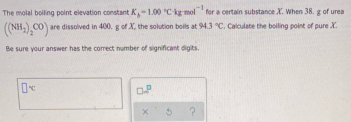 The molal boiling point elevation constant K,=1.00 °C kg mol
-1
for a certain substance X. When 38. g of urea
are dissolved in 400. g of X, the solution boils at 94.3 °C. Calculate the boiling point of pure X.
(NH.),CO):
Be sure your answer has the correct number of significant digits.
