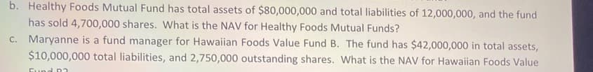 b. Healthy Foods Mutual Fund has total assets of $80,000,000 and total liabilities of 12,000,000, and the fund
has sold 4,700,000 shares. What is the NAV for Healthy Foods Mutual Funds?
C. Maryanne is a fund manager for Hawaiian Foods Value Fund B. The fund has $42,000,000 in total assets,
$10,000,000 total liabilities, and 2,750,000 outstanding shares. What is the NAV for Hawaiian Foods Value
Fund D2

