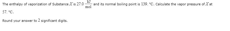 The enthalpy of vaporization of Substance X is 27.0
and its normal boiling point is 139. °C. Calculate the vapor pressure of X at
mol
57. °C.
Round your answer to 2 significant digits.
