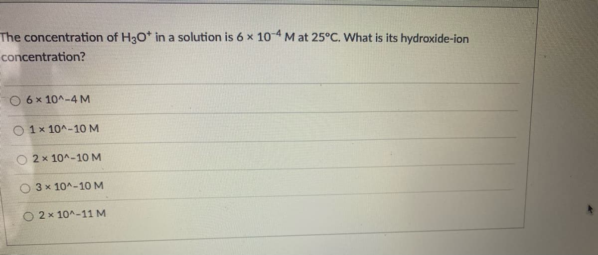 The concentration of H3O* in a solution is 6 x 104 M at 25°C. What is its hydroxide-ion
concentration?
06x10^-4M
1 x 10^-10 M
2 x 10^-10 M
O 3x 10^-10 M
2 x 10^-11 M
