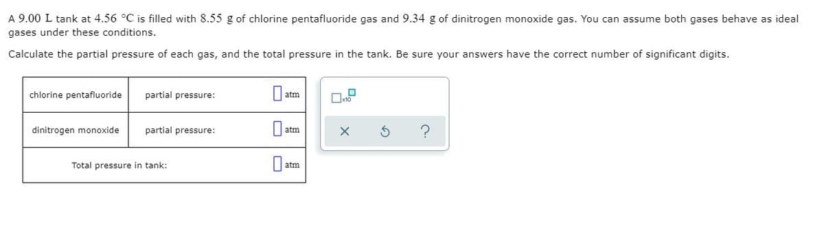 A 9.00 L tank at 4.56 °C is filled with 8.55 g of chlorine pentafluoride gas and 9.34 g of dinitrogen monoxide gas. You can assume both gases behave as ideal
gases under these conditions.
Calculate the partial pressure of each gas, and the total pressure in the tank. Be sure your answers have the correct number of significant digits.
chlorine pentafluoride
partial pressure:
atm
dinitrogen monoxide
partial pressure:
atm
Total pressure in tank:
atm
