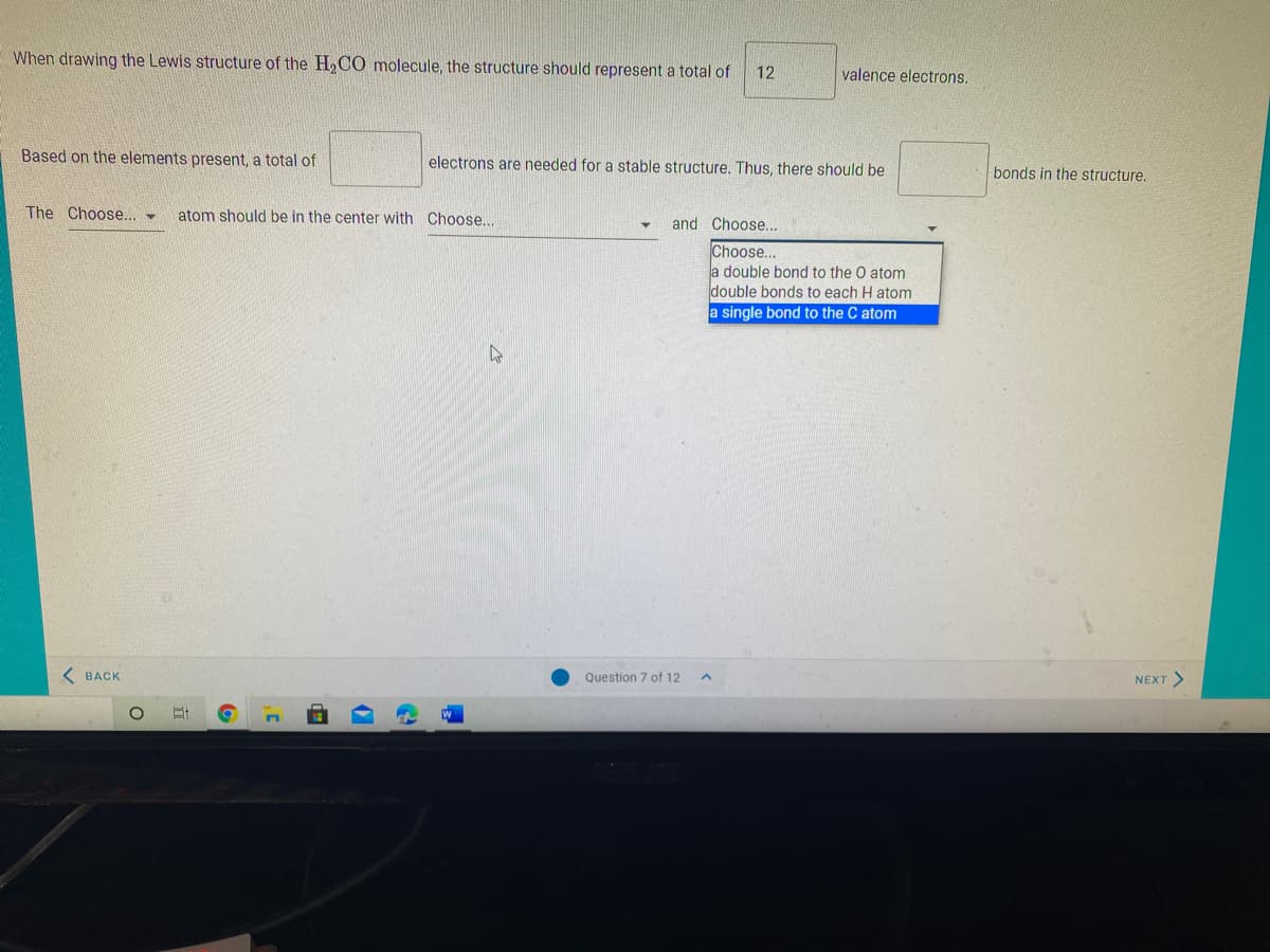 When drawing the Lewis structure of the H,CO molecule, the structure should represent a total of
12
valence electrons.
Based on the elements present, a total of
electrons are needed for a stable structure. Thus, there should be
bonds in the structure,
The Choose... -
atom should be in the center with Choose...
and Choose..
Choose...
a double bond to the O atom
double bonds to each H atom
a single bond to the C atom
K BACK
NEXT >
Question 7 of 12
